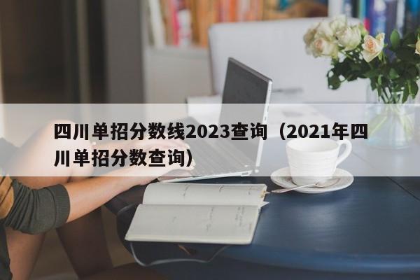 四川单招分数线2023查询(2021年四川单招分数查询)