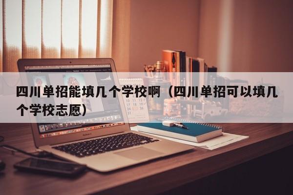 四川单招能填几个学校啊(四川单招可以填几个学校志愿)