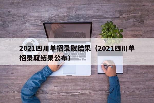 2021四川单招录取结果(2021四川单招录取结果公布)