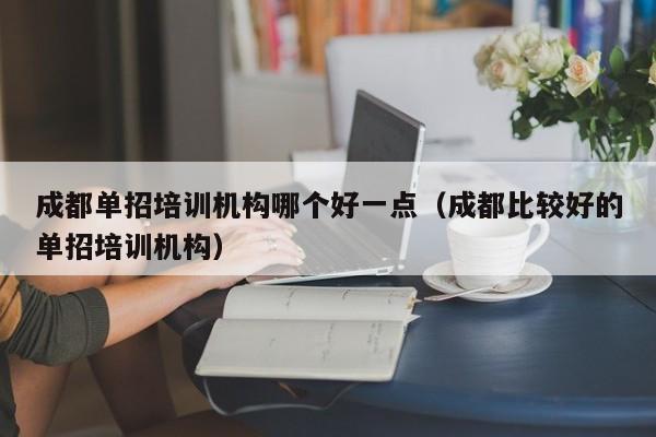 成都单招培训机构哪个好一点(成都比较好的单招培训机构)