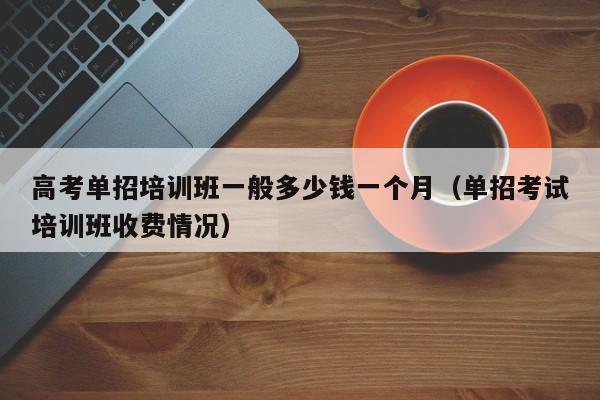 高考单招培训班一般多少钱一个月(单招考试培训班收费情况)