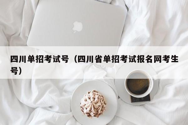 四川单招考试号(四川省单招考试报名网考生号)