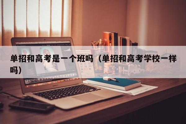 单招和高考是一个班吗(单招和高考学校一样吗)