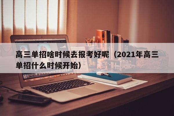 高三单招啥时候去报考好呢(2021年高三单招什么时候开始)