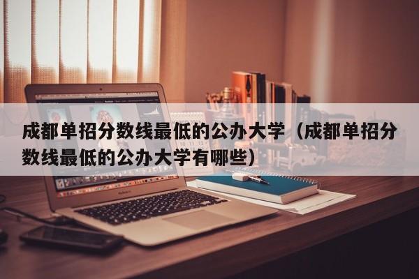 成都单招分数线最低的公办大学(成都单招分数线最低的公办大学有哪些)