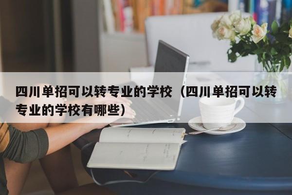 四川单招可以转专业的学校(四川单招可以转专业的学校有哪些)