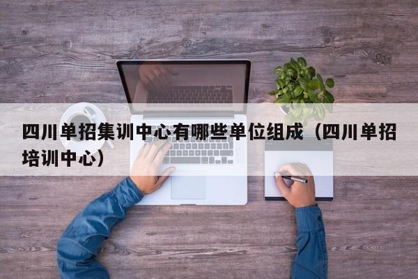 四川单招集训中心有哪些单位组成(四川单招培训中心)