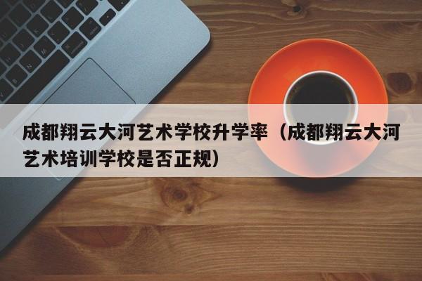 成都翔云大河艺术学校升学率(成都翔云大河艺术培训学校是否正规)