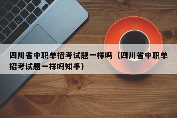 四川省中职单招考试题一样吗(四川省中职单招考试题一样吗知乎)