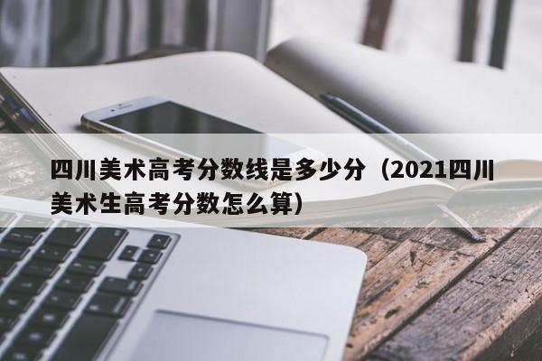 四川美术高考分数线是多少分(2021四川美术生高考分数怎么算)