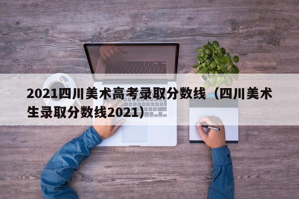 2021四川美术高考录取分数线(四川美术生录取分数线2021)