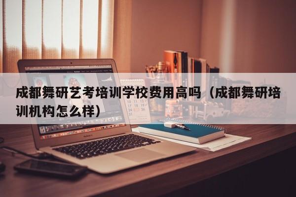 成都舞研艺考培训学校费用高吗(成都舞研培训机构怎么样)