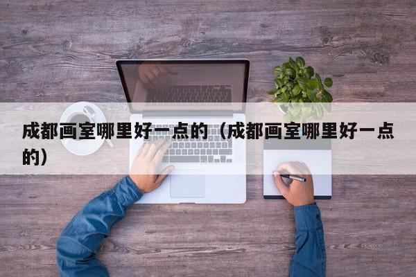 成都画室哪里好一点的(成都画室哪里好一点的)