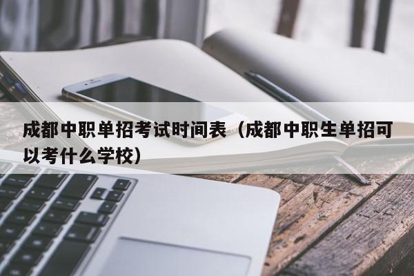 成都中职单招考试时间表(成都中职生单招可以考什么学校)