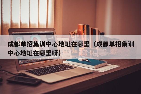 成都单招集训中心地址在哪里(成都单招集训中心地址在哪里呀)