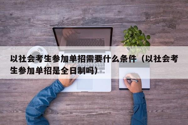 以社会考生参加单招需要什么条件(以社会考生参加单招是全日制吗)