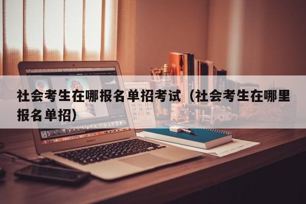 社会考生在哪报名单招考试(社会考生在哪里报名单招)