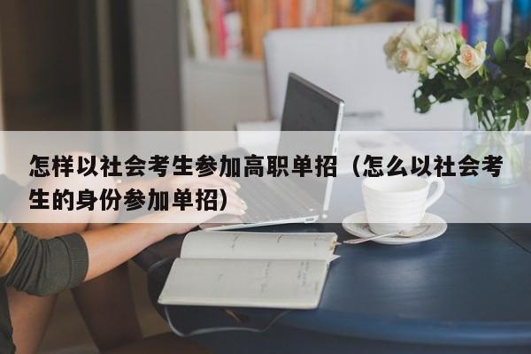 怎样以社会考生参加高职单招(怎么以社会考生的身份参加单招)