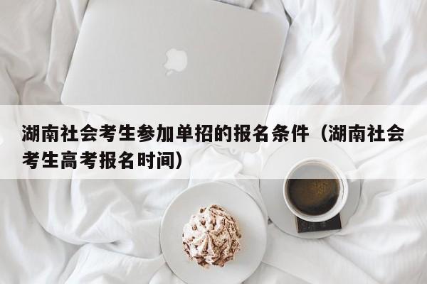 湖南社会考生参加单招的报名条件(湖南社会考生高考报名时间)