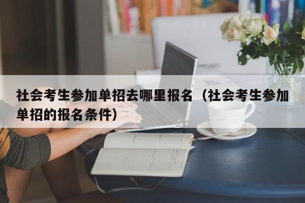 社会考生参加单招去哪里报名(社会考生参加单招的报名条件)