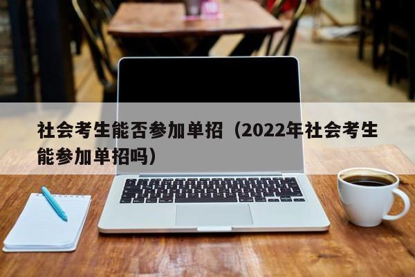 社会考生能否参加单招(2022年社会考生能参加单招吗)