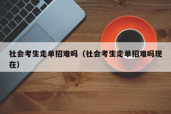 社会考生走单招难吗(社会考生走单招难吗现在)