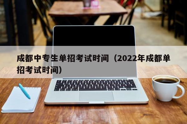 成都中专生单招考试时间(2022年成都单招考试时间)