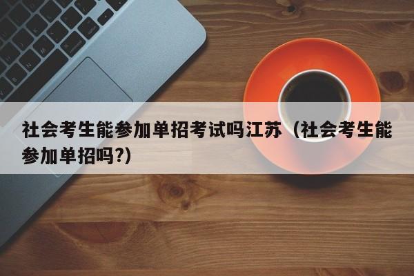 社会考生能参加单招考试吗江苏(社会考生能参加单招吗?)