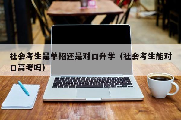 社会考生是单招还是对口升学(社会考生能对口高考吗)