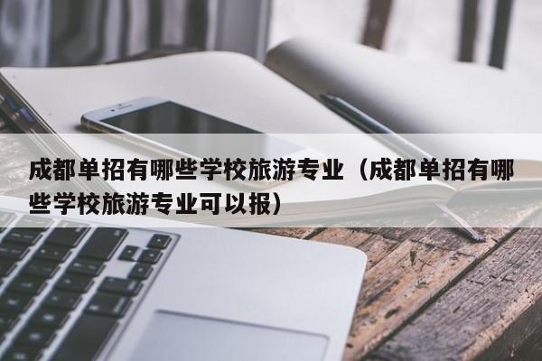 成都单招有哪些学校旅游专业(成都单招有哪些学校旅游专业可以报)