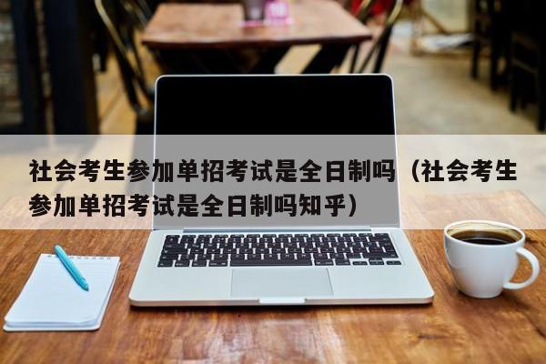 社会考生参加单招考试是全日制吗(社会考生参加单招考试是全日制吗知乎)