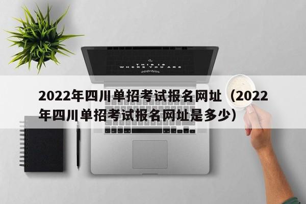 2022年四川单招考试报名网址(2022年四川单招考试报名网址是多少)