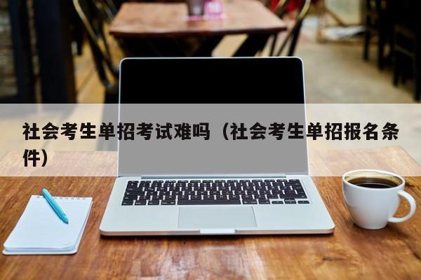 社会考生单招考试难吗(社会考生单招报名条件)