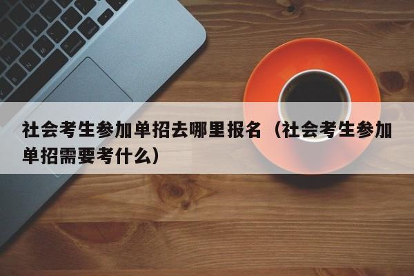 社会考生参加单招去哪里报名(社会考生参加单招需要考什么)