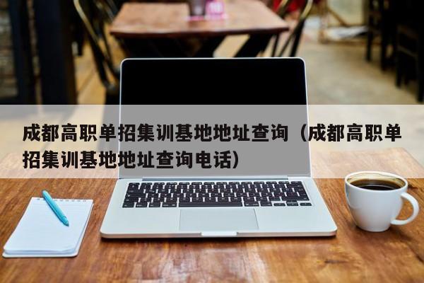 成都高职单招集训基地地址查询(成都高职单招集训基地地址查询电话)