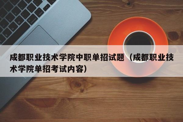 成都职业技术学院中职单招试题(成都职业技术学院单招考试内容)