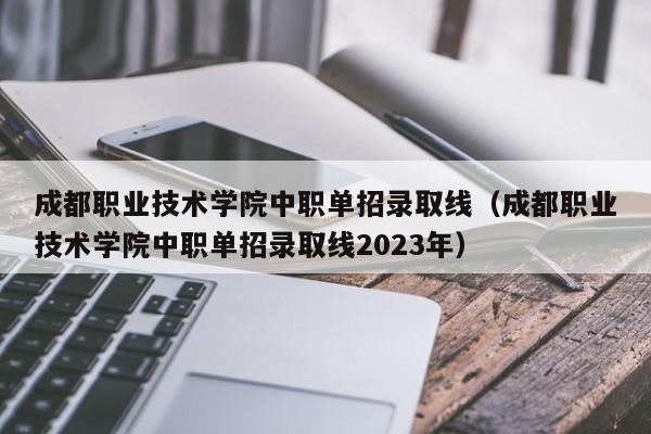 成都职业技术学院中职单招录取线(成都职业技术学院中职单招录取线2023年)
