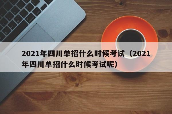 2021年四川单招什么时候考试(2021年四川单招什么时候考试呢)