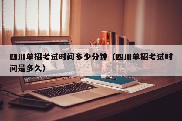 四川单招考试时间多少分钟(四川单招考试时间是多久)