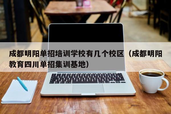 成都明阳单招培训学校有几个校区(成都明阳教育四川单招集训基地)