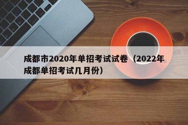 成都市2020年单招考试试卷(2022年成都单招考试几月份)