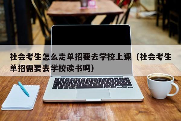 社会考生怎么走单招要去学校上课(社会考生单招需要去学校读书吗)