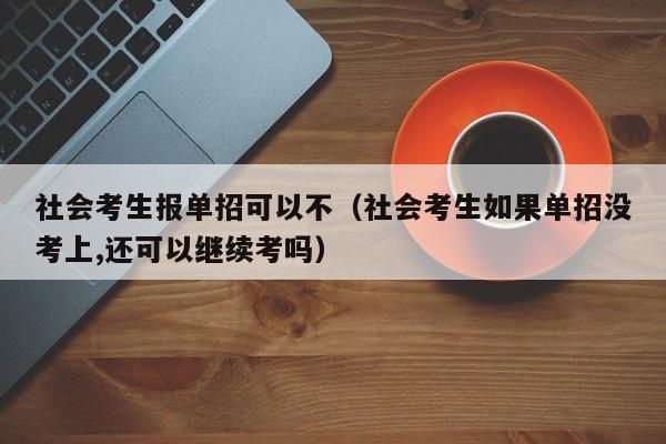 社会考生报单招可以不(社会考生如果单招没考上,还可以继续考吗)