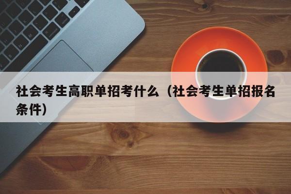 社会考生高职单招考什么(社会考生单招报名条件)