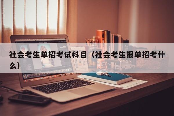 社会考生单招考试科目(社会考生报单招考什么)