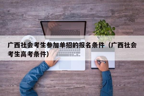 广西社会考生参加单招的报名条件(广西社会考生高考条件)