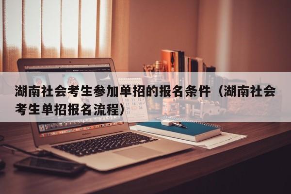 湖南社会考生参加单招的报名条件(湖南社会考生单招报名流程)