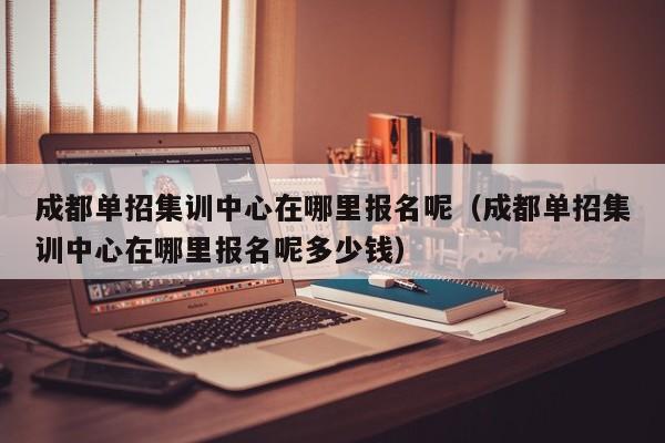 成都单招集训中心在哪里报名呢(成都单招集训中心在哪里报名呢多少钱)