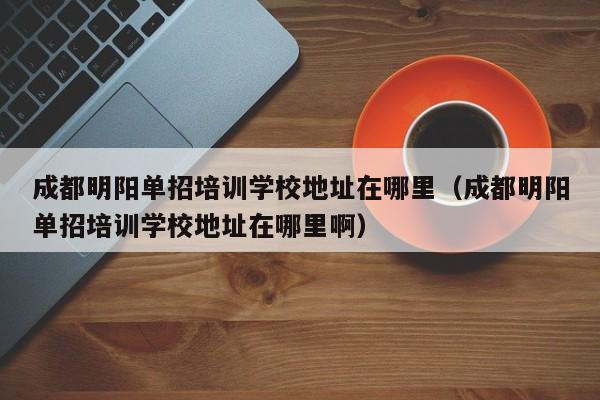 成都明阳单招培训学校地址在哪里(成都明阳单招培训学校地址在哪里啊)