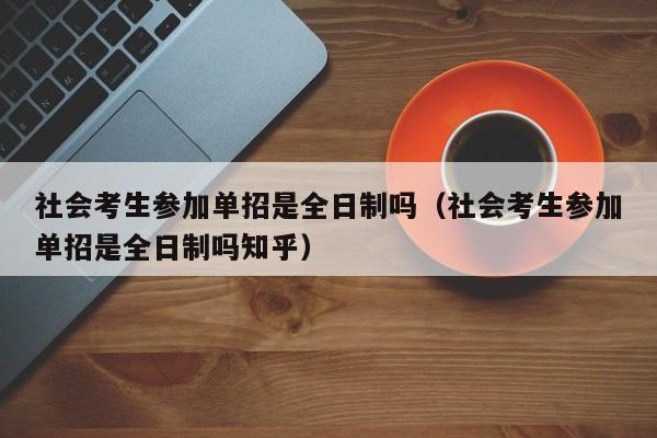 社会考生参加单招是全日制吗(社会考生参加单招是全日制吗知乎)